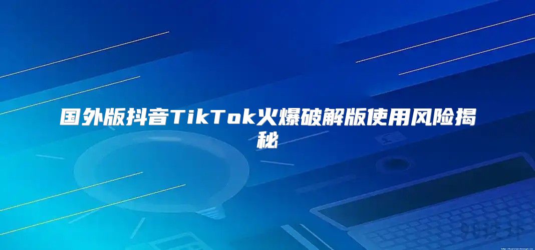 国外版抖音TikTok火爆破解版使用风险揭秘