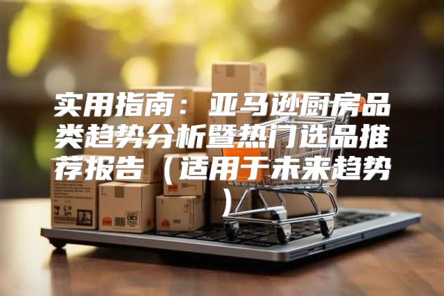 实用指南：亚马逊厨房品类趋势分析暨热门选品推荐报告适用于未来趋势