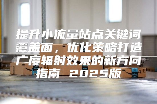 提升小流量站点关键词覆盖面，优化策略打造广度辐射效果的新方向指南 2025版
