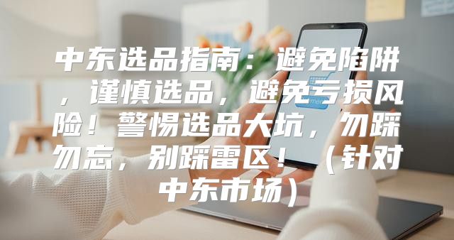 中东选品指南：避免陷阱，谨慎选品，避免亏损风险！警惕选品大坑，勿踩勿忘，别踩雷区！针对中东市场