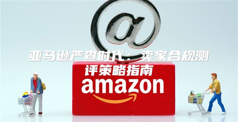 亚马逊严查时代：卖家合规测评策略指南