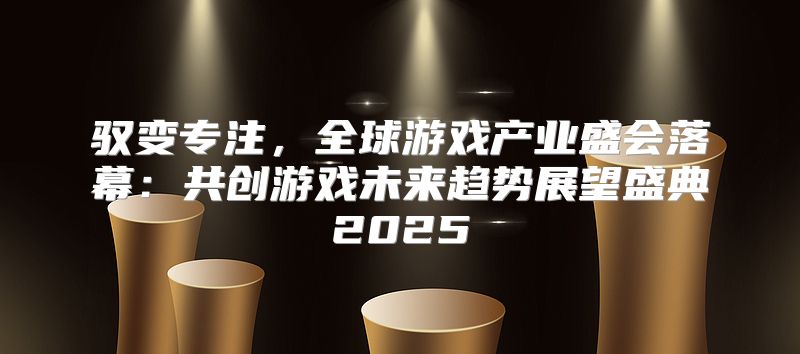 驭变专注，全球游戏产业盛会落幕：共创游戏未来趋势展望盛典2025