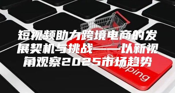短视频助力跨境电商的发展契机与挑战——以新视角观察2025市场趋势