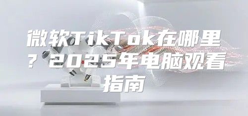 微软TikTok在哪里？2025年电脑观看指南
