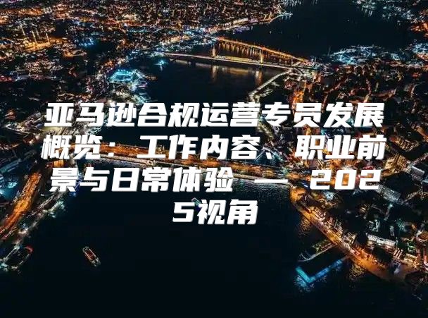 亚马逊合规运营专员发展概览：工作内容、职业前景与日常体验 — 2025视角