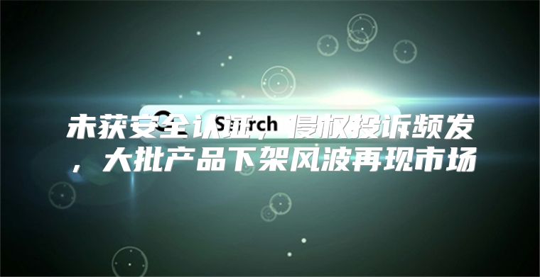 未获安全认证，侵权投诉频发，大批产品下架风波再现市场