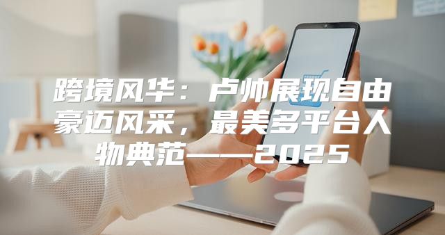 跨境风华：卢帅展现自由豪迈风采，最美多平台人物典范——2025