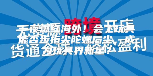 一夜爆红海外！会飞玩具能否步指尖陀螺后尘，成为玩具界新星？