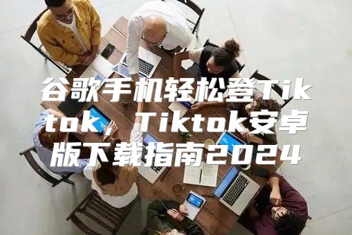谷歌手机轻松登Tiktok，Tiktok安卓版下载指南2025