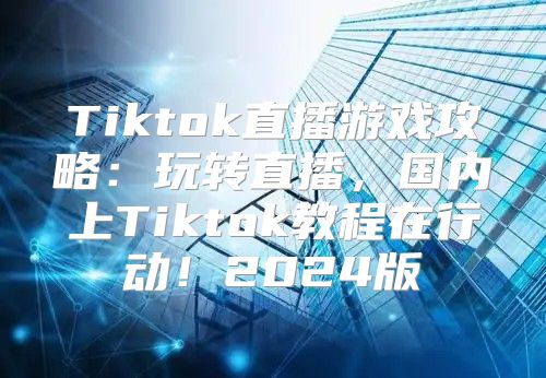 Tiktok直播游戏攻略：玩转直播，国内上Tiktok教程在行动！2025版