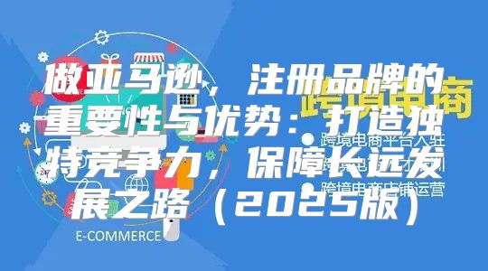 做亚马逊，注册品牌的重要性与优势：打造独特竞争力，保障长远发展之路2025版