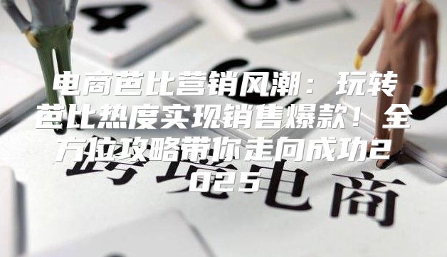 电商芭比营销风潮：玩转芭比热度实现销售爆款！全方位攻略带你走向成功2025