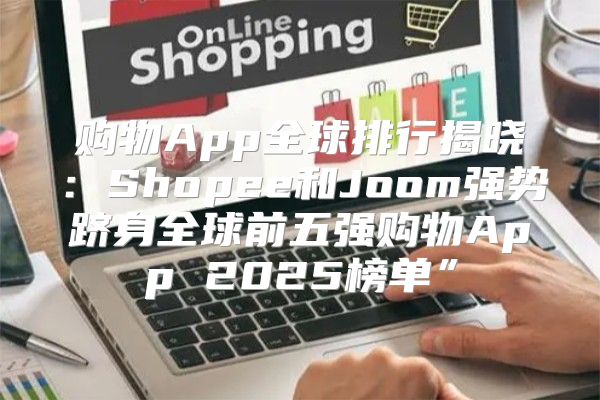 购物App全球排行揭晓：Shopee和Joom强势跻身全球前五强购物App 2025榜单”