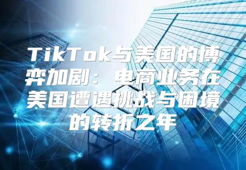 TikTok与美国的博弈加剧：电商业务在美国遭遇挑战与困境的转折之年