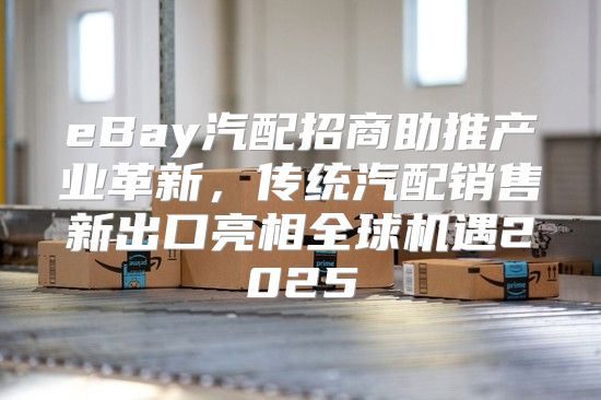 eBay汽配招商助推产业革新，传统汽配销售新出口亮相全球机遇2025