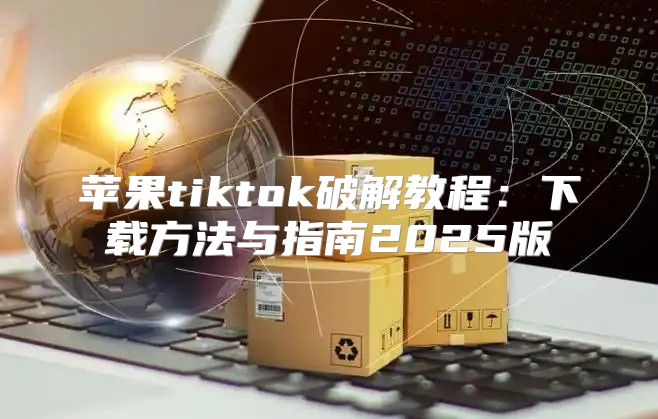 苹果tiktok破解教程：下载方法与指南2025版