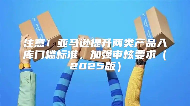 注意！亚马逊提升两类产品入库门槛标准，加强审核要求2025版