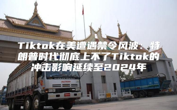 Tiktok在美遭遇禁令风波：特朗普时代彻底上不了Tiktok的冲击影响延续至2025年