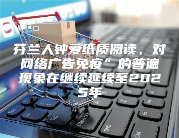 芬兰人钟爱纸质阅读，对网络广告免疫”的普遍现象在继续延续至2025年