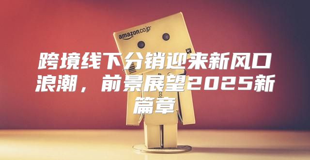 跨境线下分销迎来新风口浪潮，前景展望2025新篇章