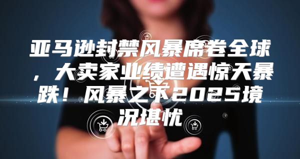 亚马逊封禁风暴席卷全球，大卖家业绩遭遇惊天暴跌！风暴之下2025境况堪忧