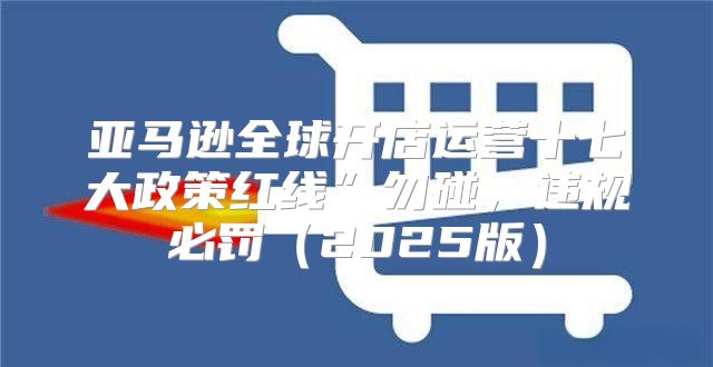 亚马逊全球开店运营十七大政策红线”勿碰，违规必罚2025版