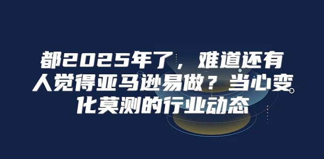 都2025年了，难道还有人觉得亚马逊易做？当心变化莫测的行业动态