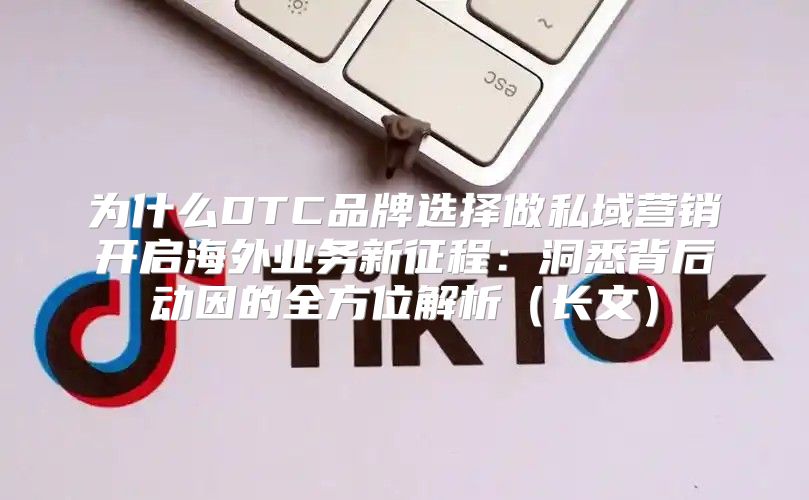 为什么DTC品牌选择做私域营销开启海外业务新征程：洞悉背后动因的全方位解析长文
