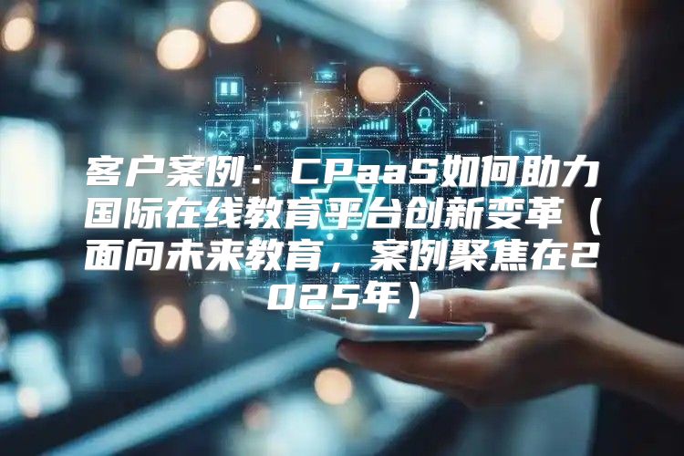客户案例：CPaaS如何助力国际在线教育平台创新变革面向未来教育，案例聚焦在2025年