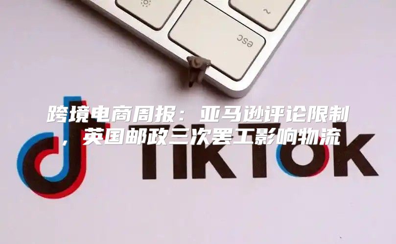 跨境电商周报：亚马逊评论限制，英国邮政三次罢工影响物流