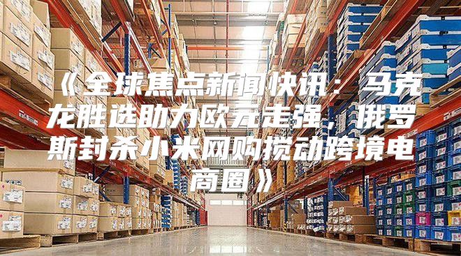 全球焦点新闻快讯：马克龙胜选助力欧元走强，俄罗斯封杀小米网购搅动跨境电商圈