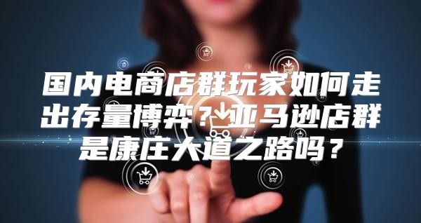 国内电商店群玩家如何走出存量博弈？亚马逊店群是康庄大道之路吗？