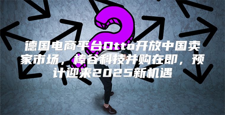 德国电商平台Otto开放中国卖家市场，棒谷科技并购在即，预计迎来2025新机遇