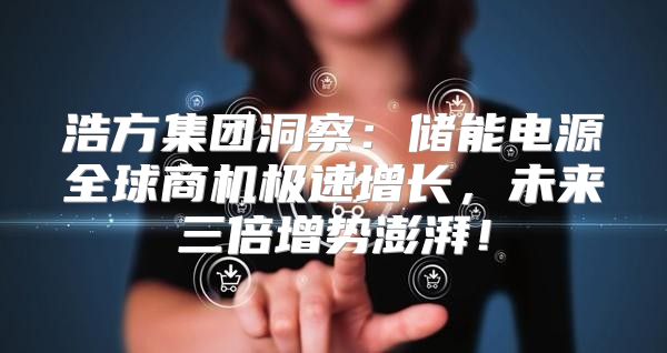 浩方集团洞察：储能电源全球商机极速增长，未来三倍增势澎湃！