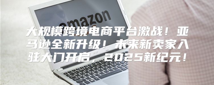 大规模跨境电商平台激战！亚马逊全新升级！未来新卖家入驻大门开启，2025新纪元！