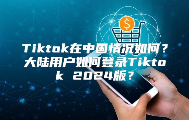 Tiktok在中国情况如何？大陆用户如何登录Tiktok 2025版？