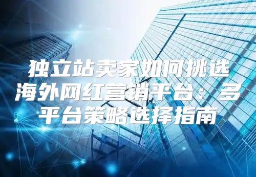 独立站卖家如何挑选海外网红营销平台：多平台策略选择指南