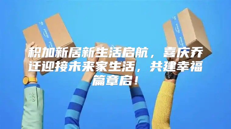 积加新居新生活启航，喜庆乔迁迎接未来家生活，共建幸福篇章启！