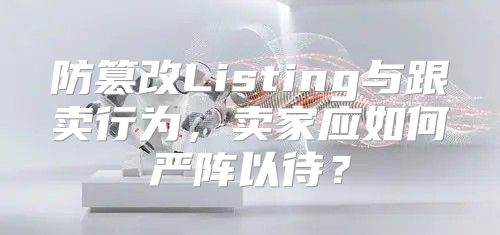 防篡改Listing与跟卖行为，卖家应如何严阵以待？