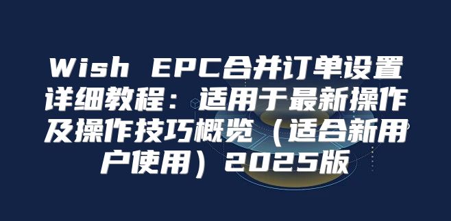 Wish EPC合并订单设置详细教程：适用于最新操作及操作技巧概览适合新用户使用2025版