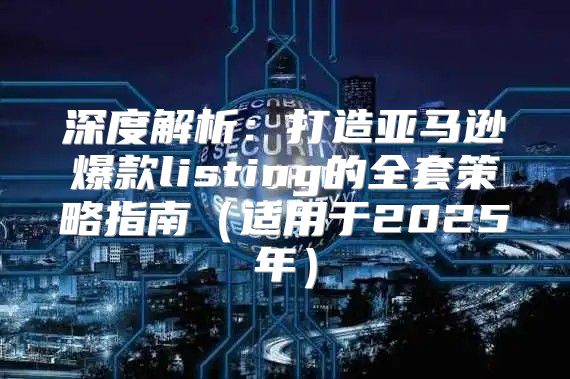 深度解析：打造亚马逊爆款listing的全套策略指南适用于2025年