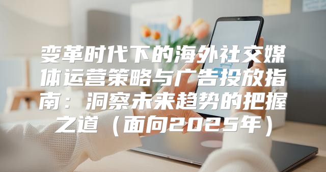 变革时代下的海外社交媒体运营策略与广告投放指南：洞察未来趋势的把握之道面向2025年