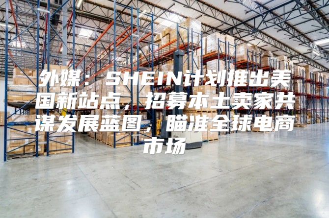外媒：SHEIN计划推出美国新站点，招募本土卖家共谋发展蓝图，瞄准全球电商市场