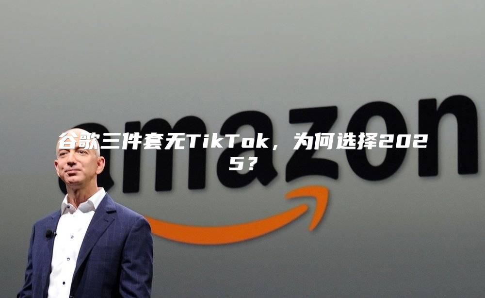 谷歌三件套无TikTok，为何选择2025？