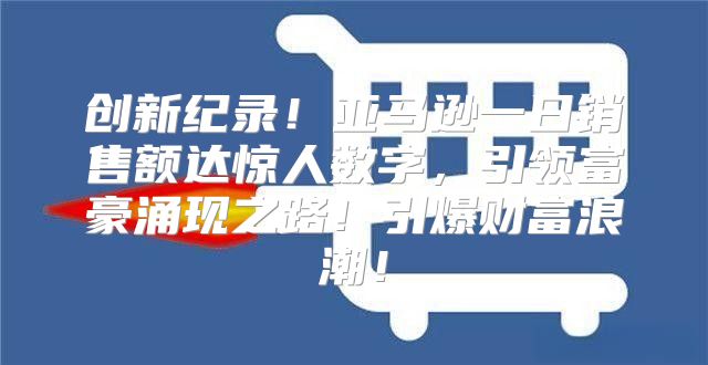 创新纪录！亚马逊一日销售额达惊人数字，引领富豪涌现之路！引爆财富浪潮！