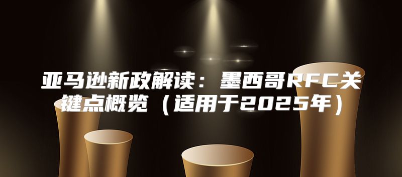 亚马逊新政解读：墨西哥RFC关键点概览适用于2025年