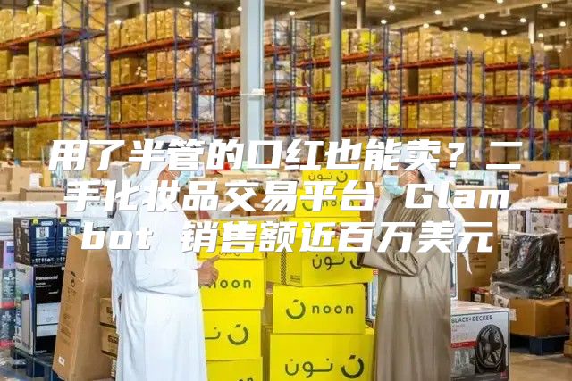 用了半管的口红也能卖？二手化妆品交易平台 Glambot 销售额近百万美元