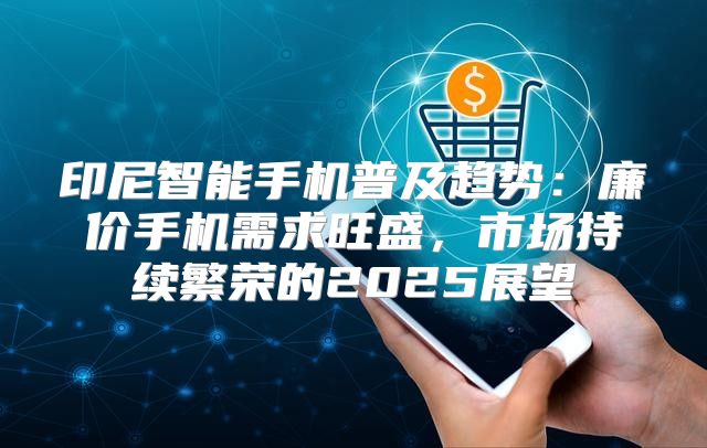 印尼智能手机普及趋势：廉价手机需求旺盛，市场持续繁荣的2025展望