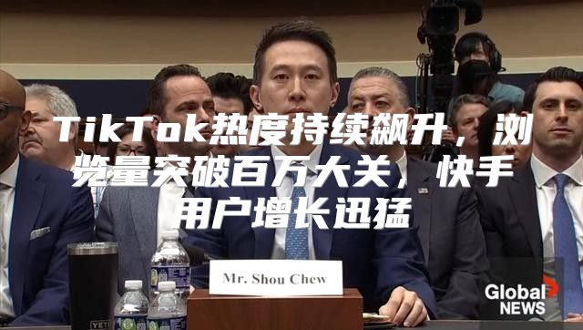 TikTok热度持续飙升，浏览量突破百万大关，快手用户增长迅猛