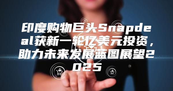 印度购物巨头Snapdeal获新一轮亿美元投资，助力未来发展蓝图展望2025
